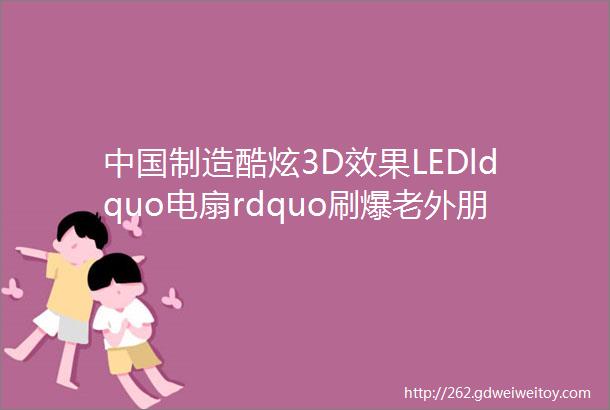 中国制造酷炫3D效果LEDldquo电扇rdquo刷爆老外朋友圈